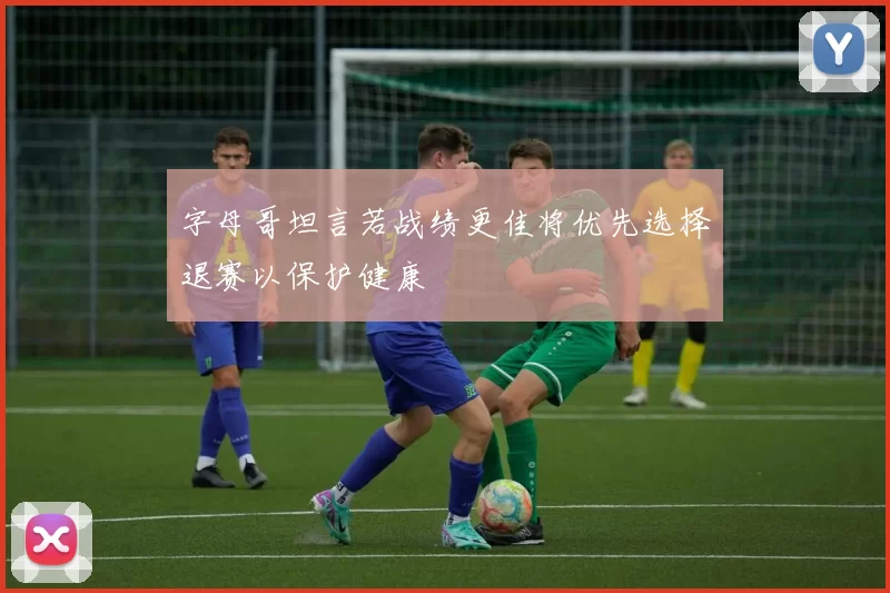 字母哥坦言若战绩更佳将优先选择退赛以保护健康