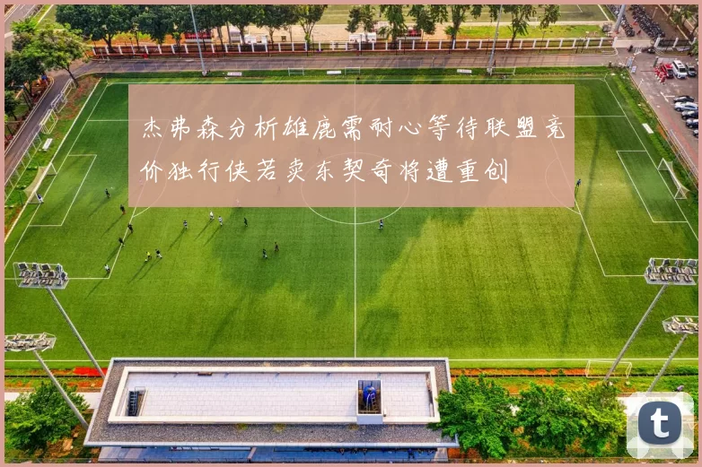 杰弗森分析雄鹿需耐心等待联盟竞价独行侠若卖东契奇将遭重创