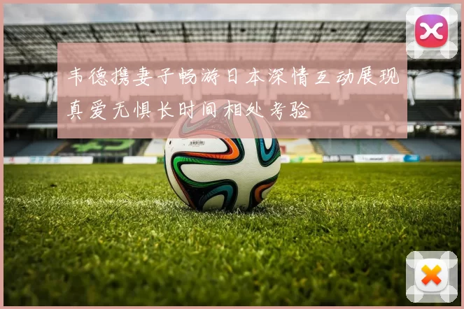 韦德携妻子畅游日本深情互动展现真爱无惧长时间相处考验