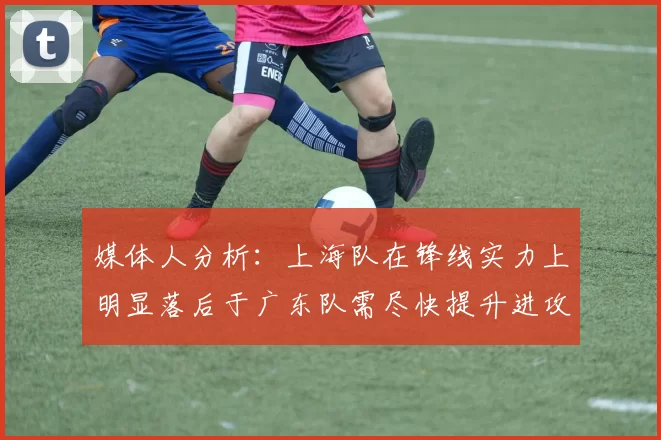 媒体人分析：上海队在锋线实力上明显落后于广东队需尽快提升进攻火力