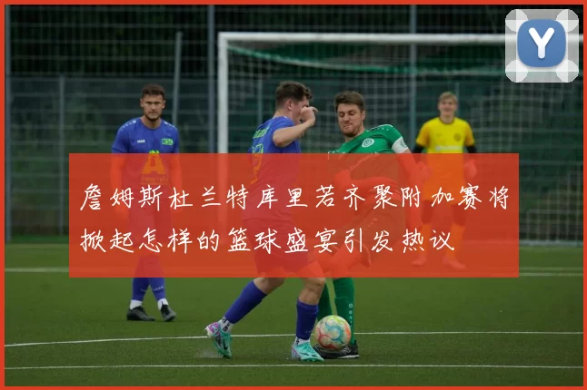 詹姆斯杜兰特库里若齐聚附加赛将掀起怎样的篮球盛宴引发热议