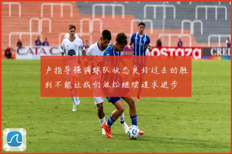 卢指导强调球队状态良好过去的胜利不能让我们放松继续追求进步