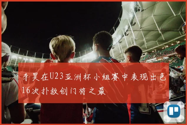 李昊在U23亚洲杯小组赛中表现出色16次扑救创门将之最