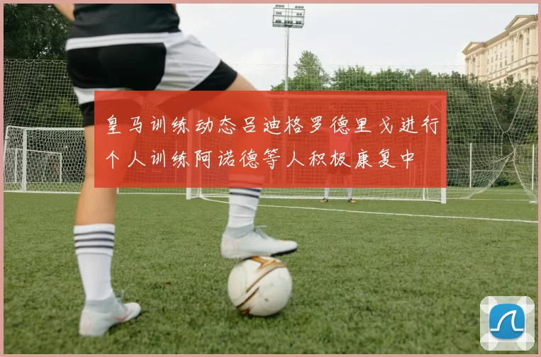 皇马训练动态吕迪格罗德里戈进行个人训练阿诺德等人积极康复中