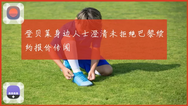 登贝莱身边人士澄清未拒绝巴黎续约报价传闻