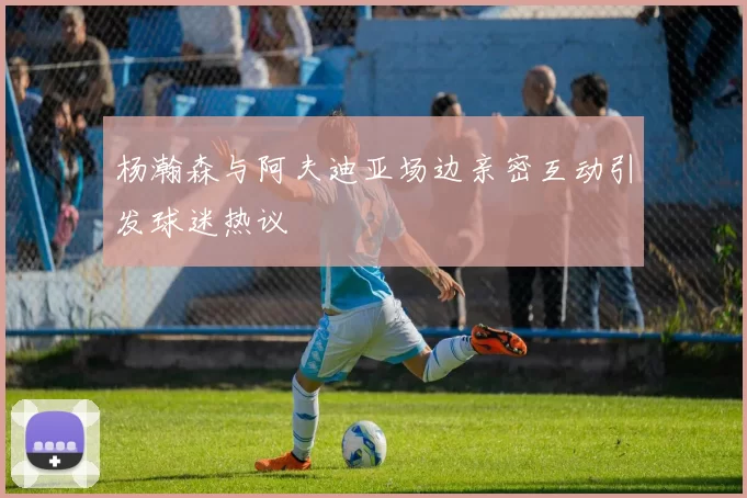 杨瀚森与阿夫迪亚场边亲密互动引发球迷热议